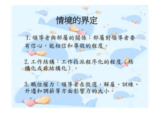 情境的界定
1.領導者與部屬的關係：部屬對領導者要
有信心，能相信和尊敬的程度。

2.工作結構：工作指派程序化的程度（結
構化或非結構化）。

3.職位權力：領導者在徵選、解雇、訓練、
升遷和調薪等方面影響力的大小。
 