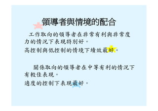 領導者與情境的配合
 工作取向的領導者在非常有利與非常度
力的情況下表現特別好。
高控制與低控制的情境下績效最好。

 關係取向的領導者在中等有利的情況下
有較佳表現。
適度的控制下表現最好。
 