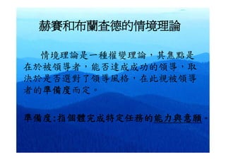 赫賽和布蘭查德的情境理論

  情境理論是一種權變理論，其焦點是
在於被領導者，能否達成成功的領導，取
決於是否選對了領導風格，在此視被領導
者的準備度而定。

準備度:指個體完成特定任務的能力與意願。
 