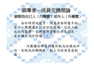 領導者—成員交換理論
歸類為自己人（內團體）或外人（外團體）
  由於時間的壓力，領導者與部屬中的
某一小團體建立特別好的關係。這些人組
成的內團體，受到領導者的信任及關注，
並且擁有不少特權。

   內團體的部屬將獲得較高的績效評
估，有較低的離職率，對上司的滿意度較
高。
 