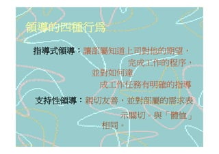 領導的四種行為
指導式領導：讓部屬知道上司對他的期望，
           完成工作的程序，
       並對如何達
        成工作任務有明確的指導
支持性領導：親切友善，並對部屬的需求表
          示關切。與「體恤」
        相同。
 