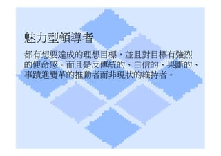 魅力型領導者
都有想要達成的理想目標，並且對目標有強烈
的使命感。而且是反傳統的、自信的、果斷的、
事蹟進變革的推動者而非現狀的維持者。
 