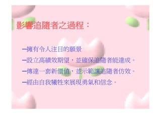 影響追隨者之過程：

─擁有令人注目的願景
─設立高績效期望，並確保追隨者能達成。
─傳達一套新價值，並示範讓追隨者仿效。
─經由自我犧牲來展現勇氣和信念。
 