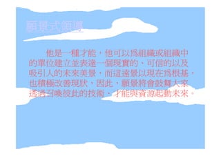 願景式領導

  他是一種才能，他可以為組織或組織中
的單位建立並表達一個現實的、可信的以及
吸引人的未來美景，而這遠景以現在為根基，
也積極改善現狀，因此，願景將會鼓舞大家
透過召喚彼此的技術、才能與資源起動未來。
 