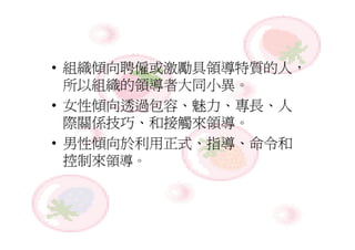 • 組織傾向聘僱或激勵具領導特質的人，
  所以組織的領導者大同小異。
• 女性傾向透過包容、魅力、專長、人
  際關係技巧、和接觸來領導。
• 男性傾向於利用正式、指導、命令和
  控制來領導。
 