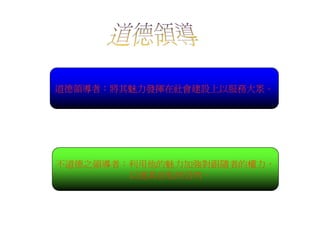 道德領導者：將其魅力發揮在社會建設上以服務大眾。




不道德之領導者：利用他的魅力加強對跟隨者的權力，
        以遂其自私的目的。
 