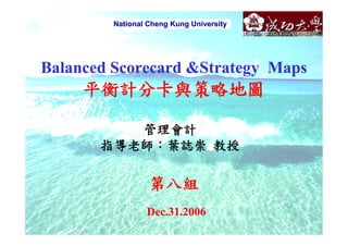 National Cheng Kung University




Balanced Scorecard &Strategy Maps
     平衡計分卡與策略地圖

          管理會計
       指導老師：葉誌崇 教授

                  第八組
                 Dec.31.2006
