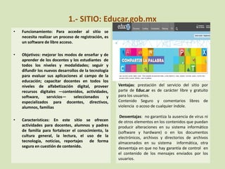 1.- SITIO: Educar.gob.mx
• Funcionamiento: Para acceder al sitio se
necesita realizar un proceso de registración, es
un software de libre acceso.
• Objetivos: mejorar los modos de enseñar y de
aprender de los docentes y los estudiantes de
todos los niveles y modalidades; seguir y
difundir los nuevos desarrollos de la tecnología
para evaluar sus aplicaciones al campo de la
educación; capacitar docentes en todos los
niveles de alfabetización digital, proveer
recursos digitales —contenidos, actividades,
software, servicios— seleccionados y
especializados para docentes, directivos,
alumnos, familias
• Características: En este sitio se ofrecen
actividades para docentes, alumnos y padres
de familia para fortalecer el conocimiento, la
cultura general, la lectura, el uso de la
tecnología, noticias, reportajes de forma
segura en cuestión de contenido.
V
Ventajas: prestación del servicio del sitio por
parte de Educ.ar es de carácter libre y gratuito
para los usuarios.
Contenido Seguro y comentarios libres de
violencia o acoso de cualquier índole.
Desventajas: no garantiza la ausencia de virus ni
de otros elementos en los contenidos que puedan
producir alteraciones en su sistema informático
(software y hardware) o en los documentos
electrónicos, archivos y directorios de archivos
almacenados en su sistema informática, otra
desventaja en que no hay garantía de control en
el contenido de los mensajes enviados por los
usuarios.
 