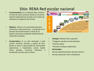 Sitio: RENA Red escolar nacional
• Funcionamiento: Es un software libre, funciona
a través de varias ventanas donde se encuentra
material organizado de acuerdo a los niveles de
educativos y programas de estudio
• Objetivo: Ofrecer a la comunidad educativa
venezolana e iberoamericana a participar en el
proceso de transformación a través de un
espacio virtual para la gestión Colaborativa de
contenidos escolares.
• Características: Es un sitio destinado a todo
usuario: docente, alumnos y padres de fam.,
donde se tiene la oportunidad de intercambiar
experiencias e inquietudes, aclarar dudad,
enviar postales, conversar, distraerse o
escribiendo artículos para el diario.
• Ventajas: Software libre y gratuito
• *Imágenes acordes al nivel educativo
• *Fácil de utilizar
• *Permite el trabajo colaborativo
• Desventajas :
• No hay retroalimentación docente-alumno.
• No hay interacción entre compañeros
 