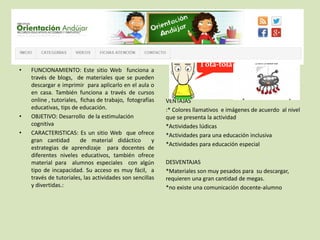 • FUNCIONAMIENTO: Este sitio Web funciona a
través de blogs, de materiales que se pueden
descargar e imprimir para aplicarlo en el aula o
en casa. También funciona a través de cursos
online , tutoriales, fichas de trabajo, fotografías
educativas, tips de educación.
• OBJETIVO: Desarrollo de la estimulación
cognitiva
• CARACTERISTICAS: Es un sitio Web que ofrece
gran cantidad de material didáctico y
estrategias de aprendizaje para docentes de
diferentes niveles educativos, también ofrece
material para alumnos especiales con algún
tipo de incapacidad. Su acceso es muy fácil, a
través de tutoriales, las actividades son sencillas
y divertidas.:
VENTAJAS
:* Colores llamativos e imágenes de acuerdo al nivel
que se presenta la actividad
*Actividades lúdicas
*Actividades para una educación inclusiva
*Actividades para educación especial
DESVENTAJAS
*Materiales son muy pesados para su descargar,
requieren una gran cantidad de megas.
*no existe una comunicación docente-alumno
 