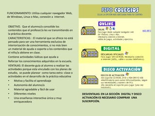 DESVENTAJAS: EN LA SECCIÓN DIGITAL Y DISCO
ACTIVACIÓN ES NECESARIO COMPRAR UNA
SUSCRIPCIÓN.
OBJETIVO. Que el alumno/a consolide los
contenidos que el profesor/a les va transmitiendo en
la práctica docente.
CARACTERISTICAS: : El material que se ofrece no está
pensado para ser una herramienta exclusiva de
interiorización de conocimientos, si no más bien
un material de ayuda o soporte a los contenidos que
el niño/a obtiene en clase.
Contiene actividades lúdicas que ayuda a
Reforzar los conocimientos adquiridos en la escuela.
VENTAJAS: El docente guía al alumno a realizar las
actividades porque esta vinculado con los planes de
estudio, se puede planear como tarea extra -clase o
actividades en el desarrollo de la práctica educativa
• Motiva y facilita el aprendizaje
• Autonomía del alumno/a
• Material agradable y fácil de usar
• Diferentes niveles
• Una enseñanza interactiva única y muy
enriquecedora
DES
FUNCIONAMIENTO: Utiliza cualquier navegador Web,
de Windows, Linux o Mac, conexión a internet.
 
