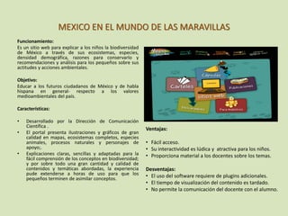 MEXICO EN EL MUNDO DE LAS MARAVILLAS
Funcionamiento:
Es un sitio web para explicar a los niños la biodiversidad
de México a través de sus ecosistemas, especies,
densidad demográfica, razones para conservarlo y
recomendaciones y análisis para los pequeños sobre sus
actitudes y acciones ambientales.
Objetivo:
Educar a los futuros ciudadanos de México y de habla
hispana en general- respecto a los valores
medioambientales del país.
Características:
• Desarrollado por la Dirección de Comunicación
Científica .
• El portal presenta ilustraciones y gráficos de gran
calidad en mapas, ecosistemas completos, especies
animales, procesos naturales y personajes de
apoyo;.
• Explicaciones claras, sencillas y adaptadas para la
fácil comprensión de los conceptos en biodiversidad;
y por sobre todo una gran cantidad y calidad de
contenidos y temáticas abordadas, la experiencia
pude extenderse a horas de uso para que los
pequeños terminen de asimilar conceptos.
Ventajas:
• Fácil acceso.
• Su interactividad es lúdica y atractiva para los niños.
• Proporciona material a los docentes sobre los temas.
Desventajas:
• El uso del software requiere de plugins adicionales.
• El tiempo de visualización del contenido es tardado.
• No permite la comunicación del docente con el alumno.
 