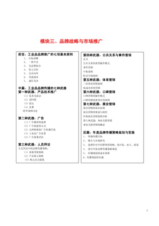 模块三、品牌战略与市场推广

前言：工业品品牌推广的七项基本原则   第四种武器：公共关系与事件营销
  1、 目标清晰           定义
  2、 一种声音           公共关系的典型操作模式
  3、 为品牌加分
                    事件营销
  4、 持之以恒
                    中集案例
  5、 自内向外
                    特灵空调案例
  6、 考虑成本
  7、 诚信为本           第五种武器：体育营销
                    三星体育营销案例
中篇：工业品品牌传播的七种武器     低成本体育营销
第一种武器：产品技术推广        第六种武器：口碑营销
 （1）技术交流会           口碑营销的操作模式
 （2）巡回展             口碑营销的典型应用案例
 （3）论坛              第七种武器：展会营销
 （4）竞赛              展会营销的基本原则
 研华案例讨论
                    展会营销的策划与组织
                    经典展会营销案例分析
第二种武器：广告
                    第八种武器：事业关联营销
 （1）广告媒体的选择
 （2）广告创意的方式         事业关联营销的概念
 （3）几种特殊的广告传播手段
 （4）工业品广告欣赏         后篇：年度品牌传播策略规划与实施
 （5）广告效果评估          1、 明确传播目标
                    2、 媒介与市场研究
第三种武器：人员拜访          3、 选择针对不同群体的策略：设计院、业主、渠道
人员拜访中的品牌传播策略：       4、 进行年度品牌传播策略规划
 （1）参观考察策略          5、 传播规划的成本预算
 （2）产品展示策略
                    6、传播规划的实施
  （3）核心卖点提炼




                                               3
 