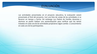 EVALUACIÓN
Las actividades presentadas en el proyecto educativo, la evaluación estará
presentada al final del proyecto. Con una lista de cotejo de las actividades si se
llevaron en tiempo y forma. Sin embargo Los Padres de Familia, docentes y
alumnos se podrá realizar una autoevaluación para verificar que los temas
tratados en cada una de las actividades propiciaron algún cambio o conocimiento
en cada uno de los participantes.
 
