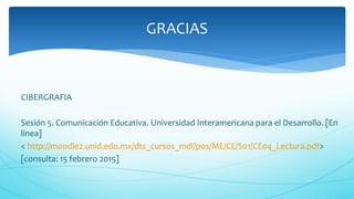 CIBERGRAFIA
Sesión 5. Comunicación Educativa. Universidad Interamericana para el Desarrollo. [En
línea]
< http://moodle2.unid.edu.mx/dts_cursos_mdl/pos/ME/CE/S01/CE04_Lectura.pdf>
[consulta: 15 febrero 2015]
GRACIAS
 