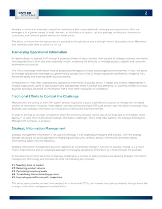 2


Retailers today face an intensely competitive marketplace with unprecedented challenges and opportunities. With the
emergence of a greater variety of retail channels, an abundance of product options and easy online price comparisons,
consumers now demand greater service and lower prices.

The ability to ensure that the right product is available at the right place and at the right time is absolutely critical. Merchants
that can react faster tend to come out on top.


Harnessing Operational Information
As retailers begin to operate 24/7 through a growing number of sales channels, their volume of strategic business information
rises exponentially in both size and complexity. In turn, increasing the difficulty to manage product, supplier and consumer
information successfully.

This influx of strategic information must be proactively managed as it flows across organizational channels. In fact, the ability
to leverage operational knowledge as a performance success tool is key to increasing business profitability, mitigating risks,
enhancing agility and enabling better decision making.

Unfortunately in most retail organizations, operational information is typically siloed. It resides and evolves independently in
multiple applications, point of sale solutions and spreadsheets where it cannot flow efficiently. An alarming number of critical
business decisions are based on information that is most often inaccurate or incomplete.


Traditional Efforts to Combat the Challenge
Many retailers are turning to their ERP system vendors hoping for a quick, cost effective solution to manage the increased
volume of information. However, these retailers are discovering that major ERP suite vendors lack the ability to manage every
business unit’s strategic information as it flows across internal and external channels.

In order to emerge as stronger competitors when the economy recovers, senior executives must take an immediate, direct
approach to solve their multichannel strategic information challenges. That’s what Stibo Systems, the Strategic Information
Management Company, is all about.


Strategic Information Management
Strategic management information is not just a technology, it’s an organized philosophy and process. This new strategy
focuses on using a full-cycle approach to integrating business units, vendors, product information and other critical
informational assets into one repository.

Strategic information management does not represent an incremental change in function or process. Instead, it is a much
more comprehensive and an integrated approach to managing operational information as it flows through the business.

As the retail environment becomes increasingly challenging, a number of leading retailers are adopting strategic information
management technology and processes to drive the following key initiatives:

#1: Speeding time to market
#2: Reducing product returns
#3: Optimizing inventory levels
#4: Streamlining the on-boarding process
#5: Improving up-sell/cross-sell conversions

This white paper provides an executive perspective on how retail CEOs can increase corporate profitability through these five
strategic information management enabled efforts.
 