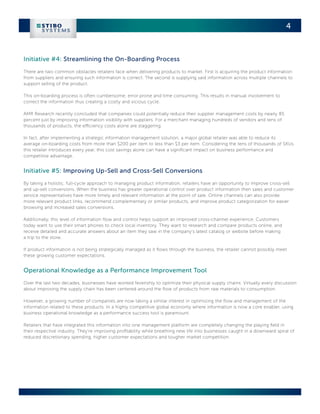 4



Initiative #4: Streamlining the On-Boarding Process
There are two common obstacles retailers face when delivering products to market. First is acquiring the product information
from suppliers and ensuring such information is correct. The second is supplying said information across multiple channels to
support selling of the product.

This on-boarding process is often cumbersome, error prone and time consuming. This results in manual involvement to
correct the information thus creating a costly and vicious cycle.

AMR Research recently concluded that companies could potentially reduce their supplier management costs by nearly 85
percent just by improving information visibility with suppliers. For a merchant managing hundreds of vendors and tens of
thousands of products, the efficiency costs alone are staggering.

In fact, after implementing a strategic information management solution, a major global retailer was able to reduce its
average on-boarding costs from more than $200 per item to less than $3 per item. Considering the tens of thousands of SKUs
this retailer introduces every year, this cost savings alone can have a significant impact on business performance and
competitive advantage.


Initiative #5: Improving Up-Sell and Cross-Sell Conversions
By taking a holistic, full-cycle approach to managing product information, retailers have an opportunity to improve cross-sell
and up-sell conversions. When the business has greater operational control over product information then sales and customer
service representatives have more timely and relevant information at the point of sale. Online channels can also provide
more relevant product links, recommend complementary or similar products, and improve product categorization for easier
browsing and increased sales conversions.

Additionally, this level of information flow and control helps support an improved cross-channel experience. Customers
today want to use their smart phones to check local inventory. They want to research and compare products online, and
receive detailed and accurate answers about an item they saw in the company’s latest catalog or website before making
a trip to the store.

If product information is not being strategically managed as it flows through the business, the retailer cannot possibly meet
these growing customer expectations.


Operational Knowledge as a Performance Improvement Tool
Over the last two decades, businesses have worked feverishly to optimize their physical supply chains. Virtually every discussion
about improving the supply chain has been centered around the flow of products from raw materials to consumption.

However, a growing number of companies are now taking a similar interest in optimizing the flow and management of the
information related to these products. In a highly competitive global economy where information is now a core enabler, using
business operational knowledge as a performance success tool is paramount.

Retailers that have integrated this information into one management platform are completely changing the playing field in
their respective industry. They’re improving profitability while breathing new life into businesses caught in a downward spiral of
reduced discretionary spending, higher customer expectations and tougher market competition.
 