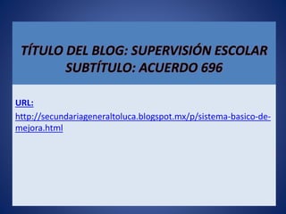 TÍTULO DEL BLOG: SUPERVISIÓN ESCOLAR
SUBTÍTULO: ACUERDO 696
URL:
http://secundariageneraltoluca.blogspot.mx/p/sistema-basico-de-
mejora.html