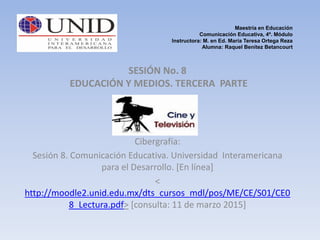 Maestría en Educación
Comunicación Educativa, 4º. Módulo
Instructora: M. en Ed. María Teresa Ortega Reza
Alumna: Raquel Benítez Betancourt
SESIÓN No. 8
EDUCACIÓN Y MEDIOS. TERCERA PARTE
Cibergrafía:
Sesión 8. Comunicación Educativa. Universidad Interamericana
para el Desarrollo. [En línea]
<
http://moodle2.unid.edu.mx/dts_cursos_mdl/pos/ME/CE/S01/CE0
8_Lectura.pdf> [consulta: 11 de marzo 2015]
 