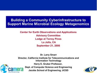 Building a Community Cyberinfrastructure to Support Marine Microbial Ecology Metagenomics Center for Earth Observations and Applications Advisory Committee Lodge at Torrey Pines La Jolla, CA September 21, 2006 Dr. Larry Smarr Director, California Institute for Telecommunications and Information Technology Harry E. Gruber Professor,  Dept. of Computer Science and Engineering Jacobs School of Engineering, UCSD 