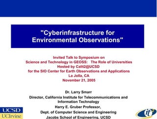 &quot;Cyberinfrastructure for Environmental Observations&quot; Invited Talk to Symposium on Science and Technology in GEOSS:  The Role of Universities Hosted by Calit2@UCSD  for the SIO Center for Earth Observations and Applications La Jolla, CA November 21, 2005 Dr. Larry Smarr Director, California Institute for Telecommunications and Information Technology Harry E. Gruber Professor,  Dept. of Computer Science and Engineering Jacobs School of Engineering, UCSD 