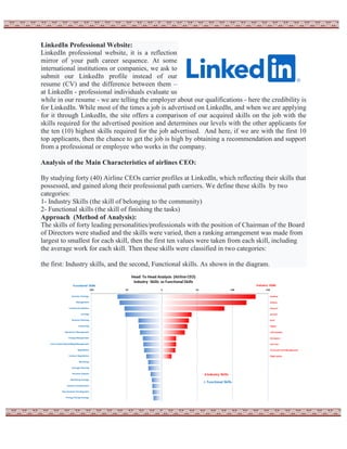 LinkedIn Professional Website:
LinkedIn professional website, it is a reflection
mirror of your path career sequence. At some
international institutions or companies, we ask to
submit our LinkedIn profile instead of our
resume (CV) and the difference between them –
at LinkedIn - professional individuals evaluate us
while in our resume - we are telling the employer about our qualifications - here the credibility is
for LinkedIn. While most of the times a job is advertised on LinkedIn, and when we are applying
for it through LinkedIn, the site offers a comparison of our acquired skills on the job with the
skills required for the advertised position and determines our levels with the other applicants for
the ten (10) highest skills required for the job advertised. And here, if we are with the first 10
top applicants, then the chance to get the job is high by obtaining a recommendation and support
from a professional or employee who works in the company.
Analysis of the Main Characteristics of airlines CEO:
By studying forty (40) Airline CEOs carrier profiles at LinkedIn, which reflecting their skills that
possessed, and gained along their professional path carriers. We define these skills by two
categories:
1- Industry Skills (the skill of belonging to the community)
2- Functional skills (the skill of finishing the tasks)
Approach (Method of Analysis):
The skills of forty leading personalities/professionals with the position of Chairman of the Board
of Directors were studied and the skills were varied, then a ranking arrangement was made from
largest to smallest for each skill, then the first ten values were taken from each skill, including
the average work for each skill. Then these skills were classified in two categories:
the first: Industry skills, and the second, Functional skills. As shown in the diagram.
 