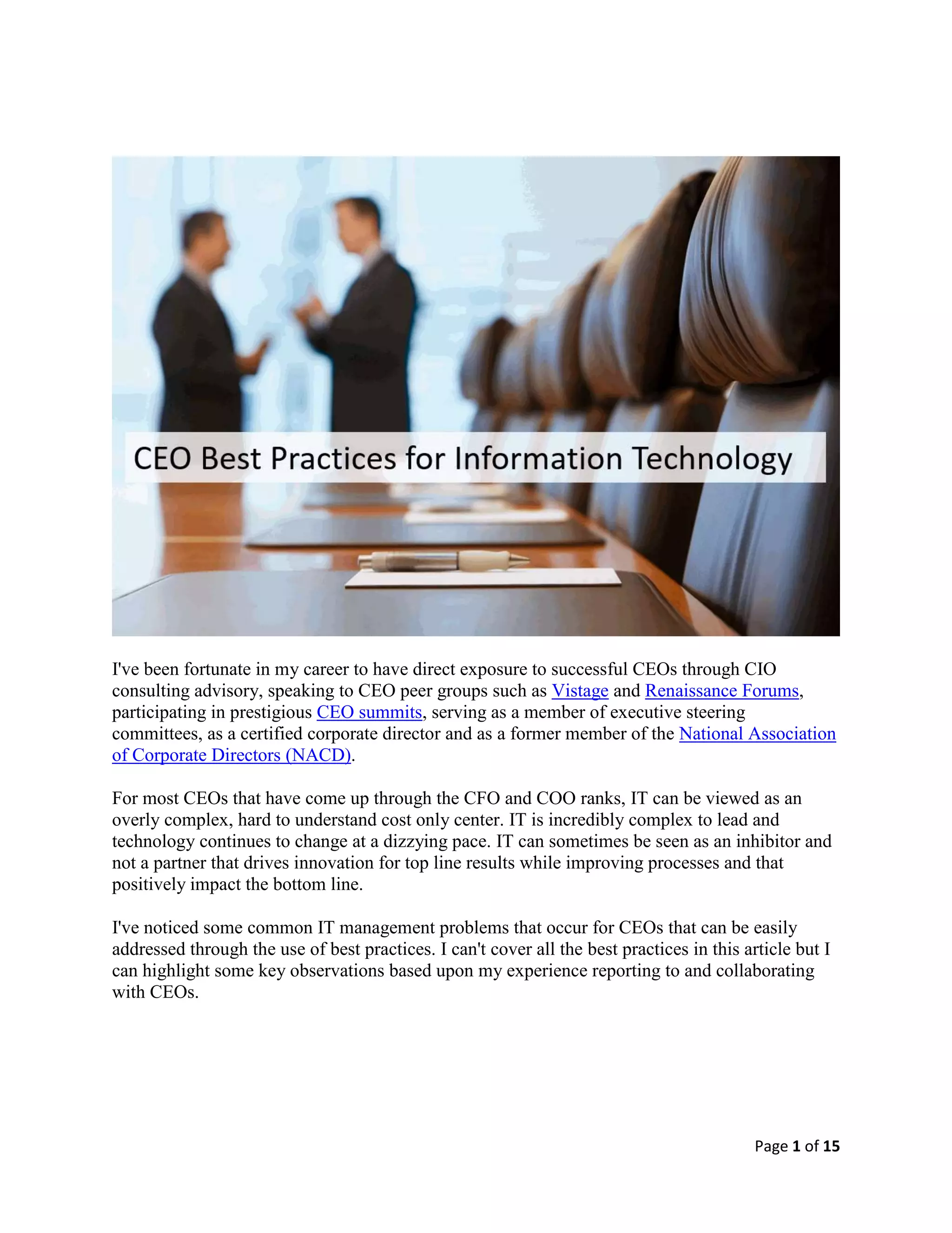 Page 1 of 15
I've been fortunate in my career to have direct exposure to successful CEOs through CIO
consulting advisory, speaking to CEO peer groups such as Vistage and Renaissance Forums,
participating in prestigious CEO summits, serving as a member of executive steering
committees, as a certified corporate director and as a former member of the National Association
of Corporate Directors (NACD).
For most CEOs that have come up through the CFO and COO ranks, IT can be viewed as an
overly complex, hard to understand cost only center. IT is incredibly complex to lead and
technology continues to change at a dizzying pace. IT can sometimes be seen as an inhibitor and
not a partner that drives innovation for top line results while improving processes and that
positively impact the bottom line.
I've noticed some common IT management problems that occur for CEOs that can be easily
addressed through the use of best practices. I can't cover all the best practices in this article but I
can highlight some key observations based upon my experience reporting to and collaborating
with CEOs.
 