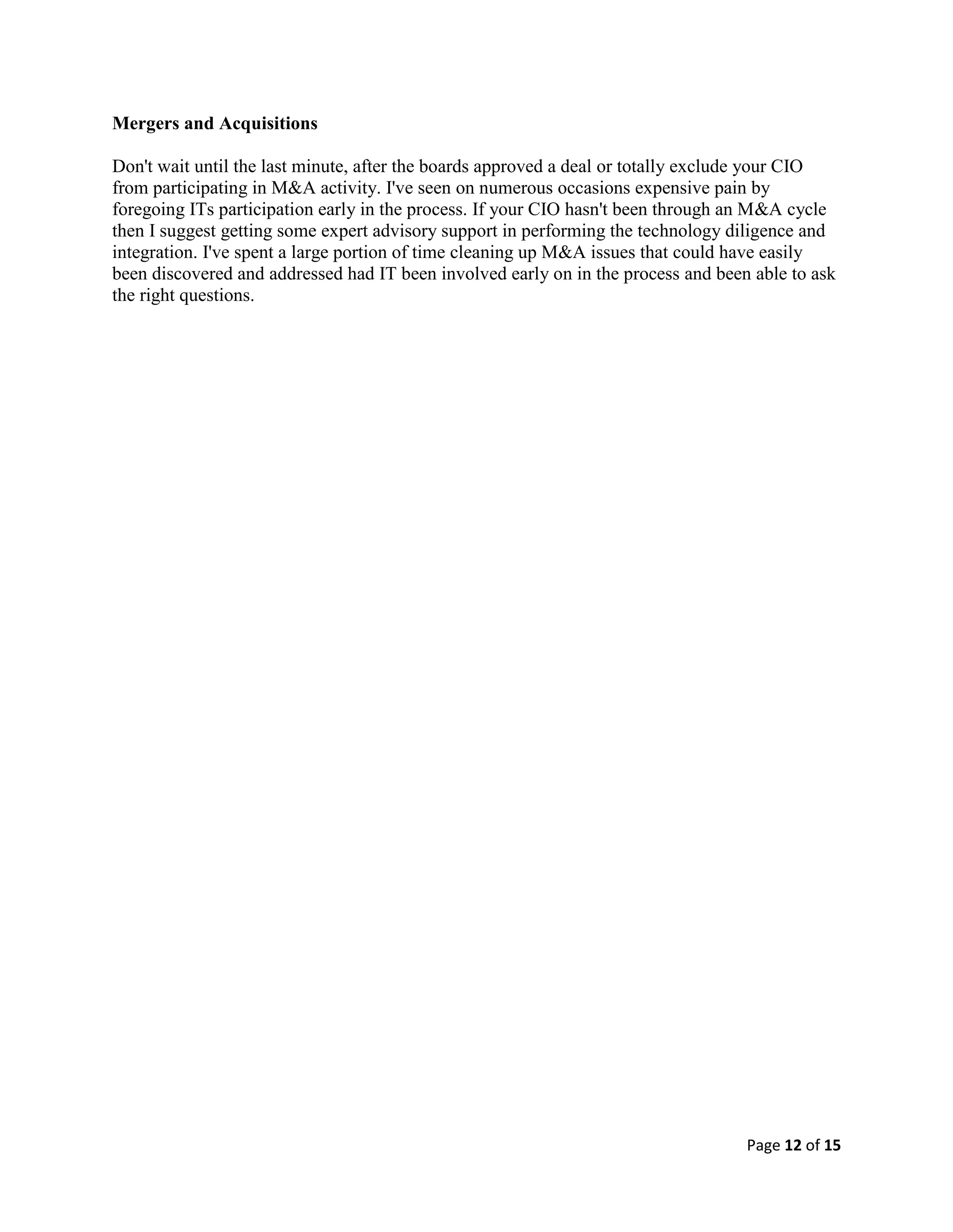 Page 12 of 15
Mergers and Acquisitions
Don't wait until the last minute, after the boards approved a deal or totally exclude your CIO
from participating in M&A activity. I've seen on numerous occasions expensive pain by
foregoing ITs participation early in the process. If your CIO hasn't been through an M&A cycle
then I suggest getting some expert advisory support in performing the technology diligence and
integration. I've spent a large portion of time cleaning up M&A issues that could have easily
been discovered and addressed had IT been involved early on in the process and been able to ask
the right questions.
 