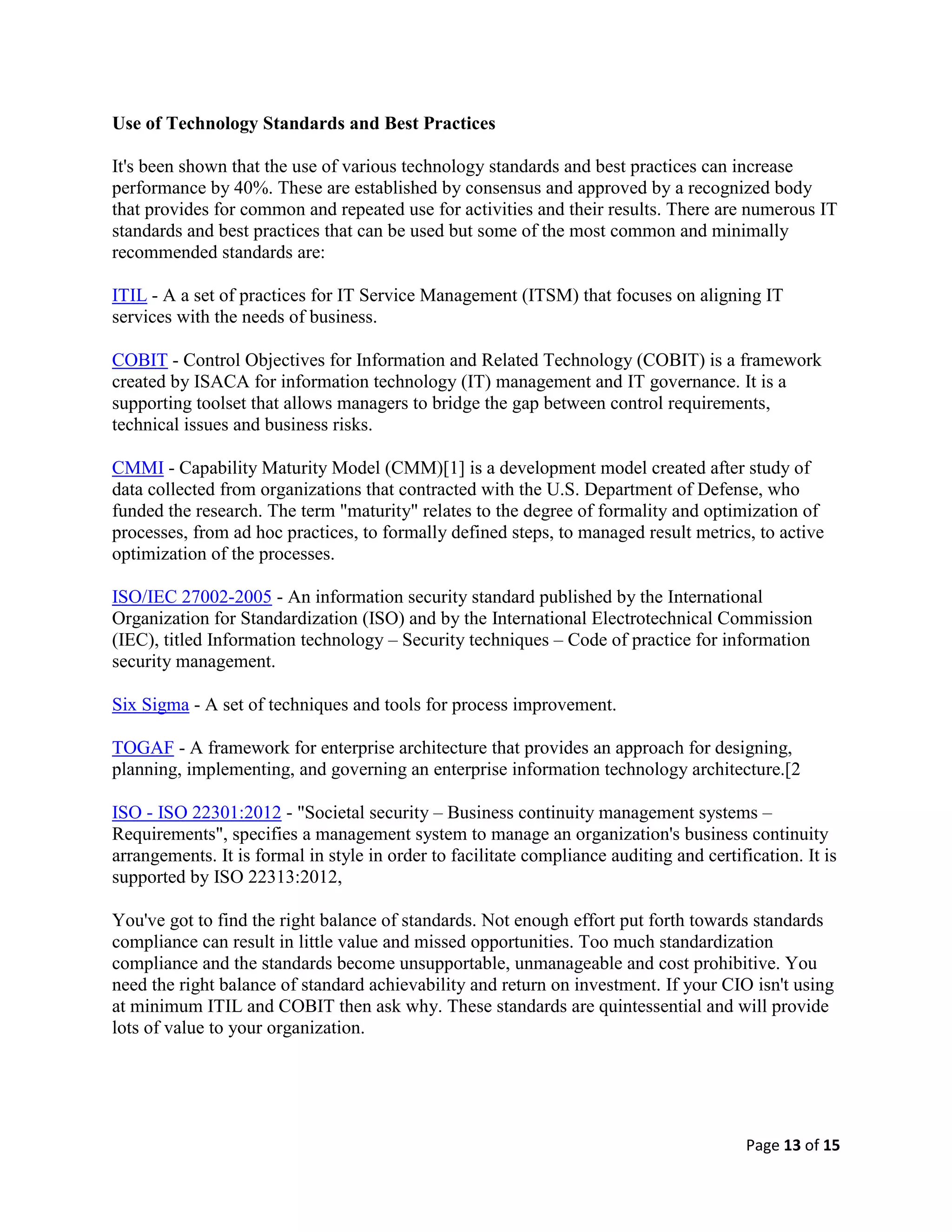 Page 13 of 15
Use of Technology Standards and Best Practices
It's been shown that the use of various technology standards and best practices can increase
performance by 40%. These are established by consensus and approved by a recognized body
that provides for common and repeated use for activities and their results. There are numerous IT
standards and best practices that can be used but some of the most common and minimally
recommended standards are:
ITIL - A a set of practices for IT Service Management (ITSM) that focuses on aligning IT
services with the needs of business.
COBIT - Control Objectives for Information and Related Technology (COBIT) is a framework
created by ISACA for information technology (IT) management and IT governance. It is a
supporting toolset that allows managers to bridge the gap between control requirements,
technical issues and business risks.
CMMI - Capability Maturity Model (CMM)[1] is a development model created after study of
data collected from organizations that contracted with the U.S. Department of Defense, who
funded the research. The term "maturity" relates to the degree of formality and optimization of
processes, from ad hoc practices, to formally defined steps, to managed result metrics, to active
optimization of the processes.
ISO/IEC 27002-2005 - An information security standard published by the International
Organization for Standardization (ISO) and by the International Electrotechnical Commission
(IEC), titled Information technology – Security techniques – Code of practice for information
security management.
Six Sigma - A set of techniques and tools for process improvement.
TOGAF - A framework for enterprise architecture that provides an approach for designing,
planning, implementing, and governing an enterprise information technology architecture.[2
ISO - ISO 22301:2012 - "Societal security – Business continuity management systems –
Requirements", specifies a management system to manage an organization's business continuity
arrangements. It is formal in style in order to facilitate compliance auditing and certification. It is
supported by ISO 22313:2012,
You've got to find the right balance of standards. Not enough effort put forth towards standards
compliance can result in little value and missed opportunities. Too much standardization
compliance and the standards become unsupportable, unmanageable and cost prohibitive. You
need the right balance of standard achievability and return on investment. If your CIO isn't using
at minimum ITIL and COBIT then ask why. These standards are quintessential and will provide
lots of value to your organization.
 
