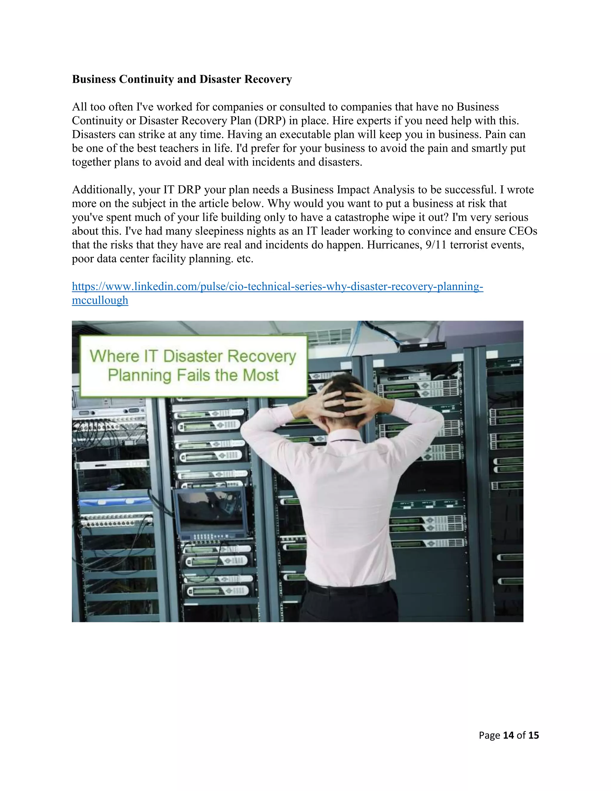 Page 14 of 15
Business Continuity and Disaster Recovery
All too often I've worked for companies or consulted to companies that have no Business
Continuity or Disaster Recovery Plan (DRP) in place. Hire experts if you need help with this.
Disasters can strike at any time. Having an executable plan will keep you in business. Pain can
be one of the best teachers in life. I'd prefer for your business to avoid the pain and smartly put
together plans to avoid and deal with incidents and disasters.
Additionally, your IT DRP your plan needs a Business Impact Analysis to be successful. I wrote
more on the subject in the article below. Why would you want to put a business at risk that
you've spent much of your life building only to have a catastrophe wipe it out? I'm very serious
about this. I've had many sleepiness nights as an IT leader working to convince and ensure CEOs
that the risks that they have are real and incidents do happen. Hurricanes, 9/11 terrorist events,
poor data center facility planning. etc.
https://www.linkedin.com/pulse/cio-technical-series-why-disaster-recovery-planning-
mccullough
 