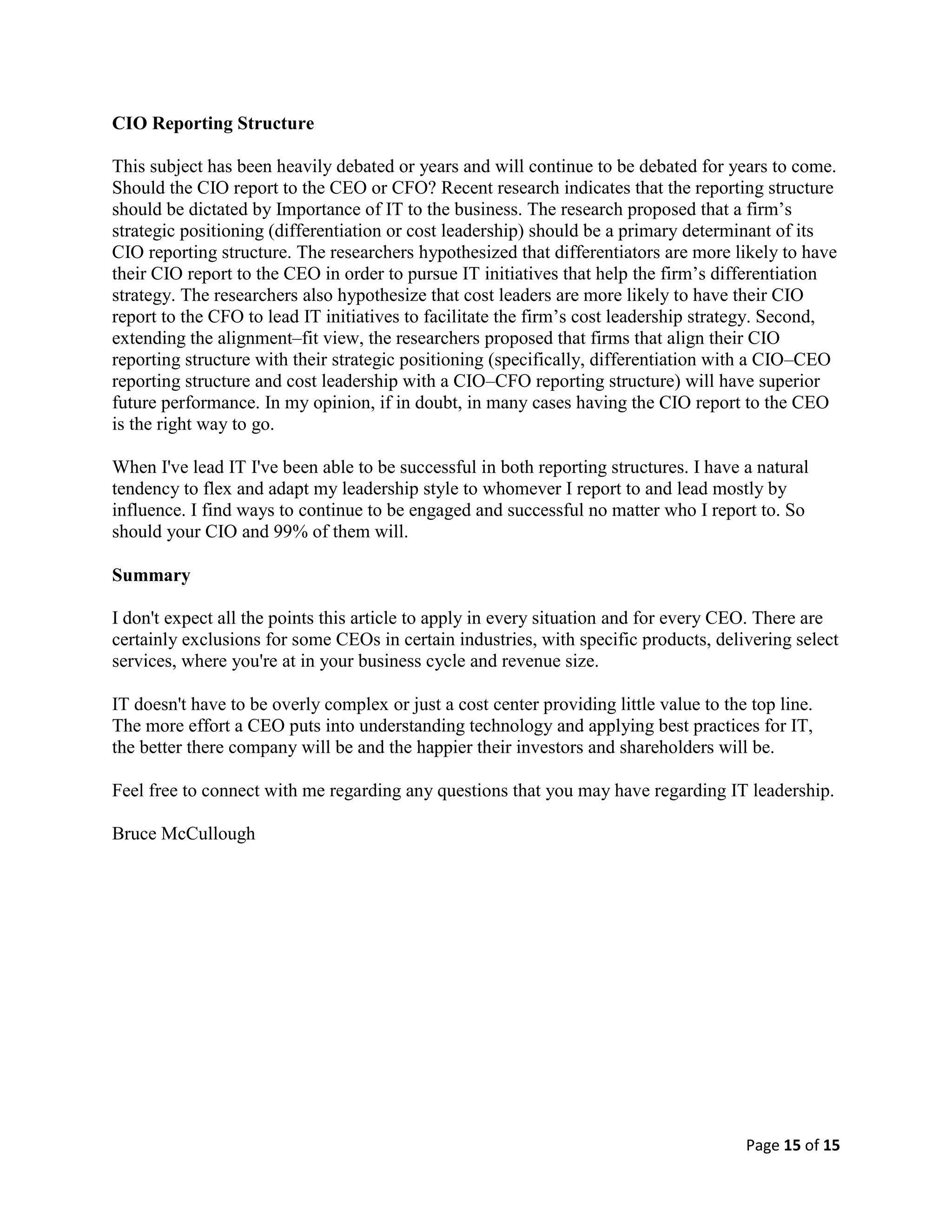 Page 15 of 15
CIO Reporting Structure
This subject has been heavily debated or years and will continue to be debated for years to come.
Should the CIO report to the CEO or CFO? Recent research indicates that the reporting structure
should be dictated by Importance of IT to the business. The research proposed that a firm’s
strategic positioning (differentiation or cost leadership) should be a primary determinant of its
CIO reporting structure. The researchers hypothesized that differentiators are more likely to have
their CIO report to the CEO in order to pursue IT initiatives that help the firm’s differentiation
strategy. The researchers also hypothesize that cost leaders are more likely to have their CIO
report to the CFO to lead IT initiatives to facilitate the firm’s cost leadership strategy. Second,
extending the alignment–fit view, the researchers proposed that firms that align their CIO
reporting structure with their strategic positioning (specifically, differentiation with a CIO–CEO
reporting structure and cost leadership with a CIO–CFO reporting structure) will have superior
future performance. In my opinion, if in doubt, in many cases having the CIO report to the CEO
is the right way to go.
When I've lead IT I've been able to be successful in both reporting structures. I have a natural
tendency to flex and adapt my leadership style to whomever I report to and lead mostly by
influence. I find ways to continue to be engaged and successful no matter who I report to. So
should your CIO and 99% of them will.
Summary
I don't expect all the points this article to apply in every situation and for every CEO. There are
certainly exclusions for some CEOs in certain industries, with specific products, delivering select
services, where you're at in your business cycle and revenue size.
IT doesn't have to be overly complex or just a cost center providing little value to the top line.
The more effort a CEO puts into understanding technology and applying best practices for IT,
the better there company will be and the happier their investors and shareholders will be.
Feel free to connect with me regarding any questions that you may have regarding IT leadership.
Bruce McCullough
 