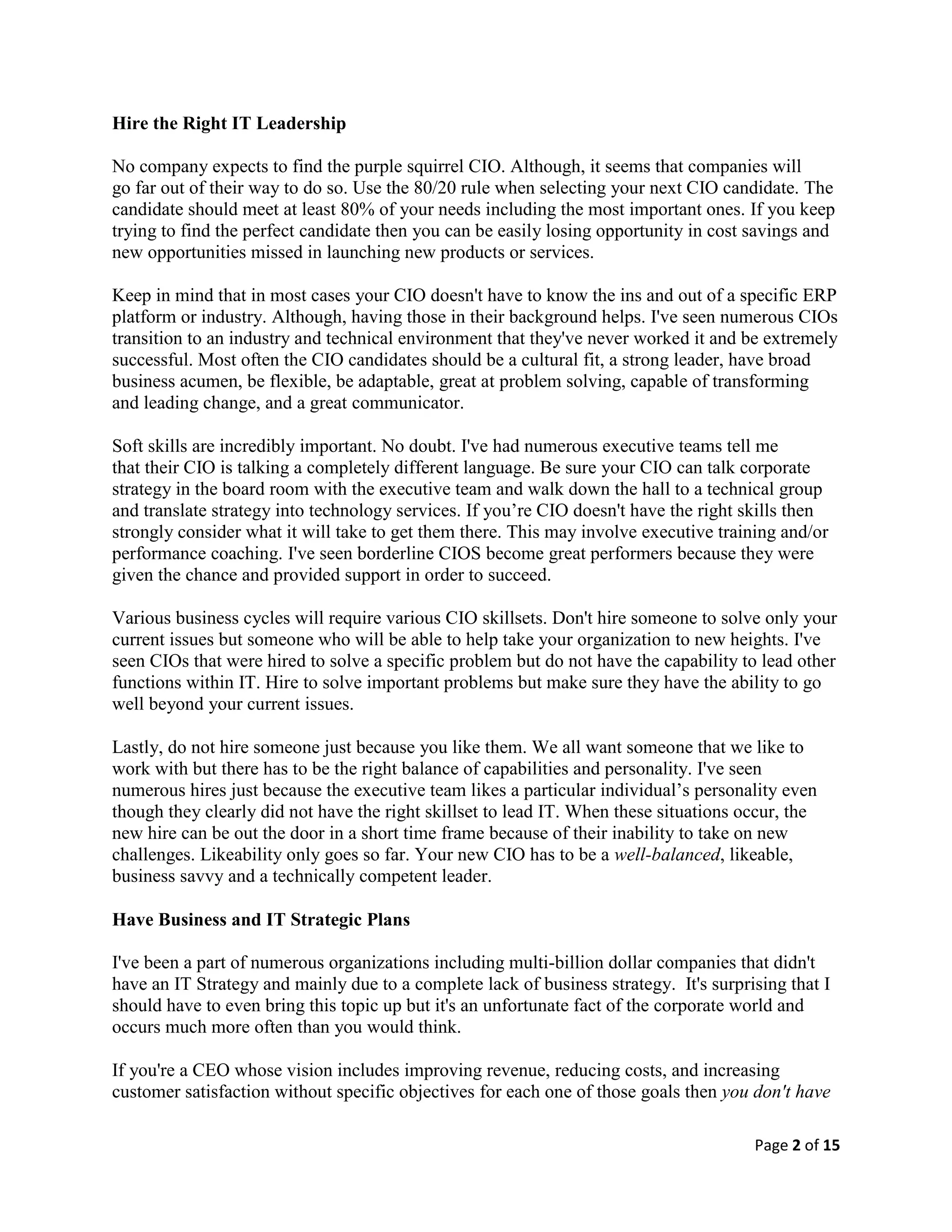 Page 2 of 15
Hire the Right IT Leadership
No company expects to find the purple squirrel CIO. Although, it seems that companies will
go far out of their way to do so. Use the 80/20 rule when selecting your next CIO candidate. The
candidate should meet at least 80% of your needs including the most important ones. If you keep
trying to find the perfect candidate then you can be easily losing opportunity in cost savings and
new opportunities missed in launching new products or services.
Keep in mind that in most cases your CIO doesn't have to know the ins and out of a specific ERP
platform or industry. Although, having those in their background helps. I've seen numerous CIOs
transition to an industry and technical environment that they've never worked it and be extremely
successful. Most often the CIO candidates should be a cultural fit, a strong leader, have broad
business acumen, be flexible, be adaptable, great at problem solving, capable of transforming
and leading change, and a great communicator.
Soft skills are incredibly important. No doubt. I've had numerous executive teams tell me
that their CIO is talking a completely different language. Be sure your CIO can talk corporate
strategy in the board room with the executive team and walk down the hall to a technical group
and translate strategy into technology services. If you’re CIO doesn't have the right skills then
strongly consider what it will take to get them there. This may involve executive training and/or
performance coaching. I've seen borderline CIOS become great performers because they were
given the chance and provided support in order to succeed.
Various business cycles will require various CIO skillsets. Don't hire someone to solve only your
current issues but someone who will be able to help take your organization to new heights. I've
seen CIOs that were hired to solve a specific problem but do not have the capability to lead other
functions within IT. Hire to solve important problems but make sure they have the ability to go
well beyond your current issues.
Lastly, do not hire someone just because you like them. We all want someone that we like to
work with but there has to be the right balance of capabilities and personality. I've seen
numerous hires just because the executive team likes a particular individual’s personality even
though they clearly did not have the right skillset to lead IT. When these situations occur, the
new hire can be out the door in a short time frame because of their inability to take on new
challenges. Likeability only goes so far. Your new CIO has to be a well-balanced, likeable,
business savvy and a technically competent leader.
Have Business and IT Strategic Plans
I've been a part of numerous organizations including multi-billion dollar companies that didn't
have an IT Strategy and mainly due to a complete lack of business strategy. It's surprising that I
should have to even bring this topic up but it's an unfortunate fact of the corporate world and
occurs much more often than you would think.
If you're a CEO whose vision includes improving revenue, reducing costs, and increasing
customer satisfaction without specific objectives for each one of those goals then you don't have
 