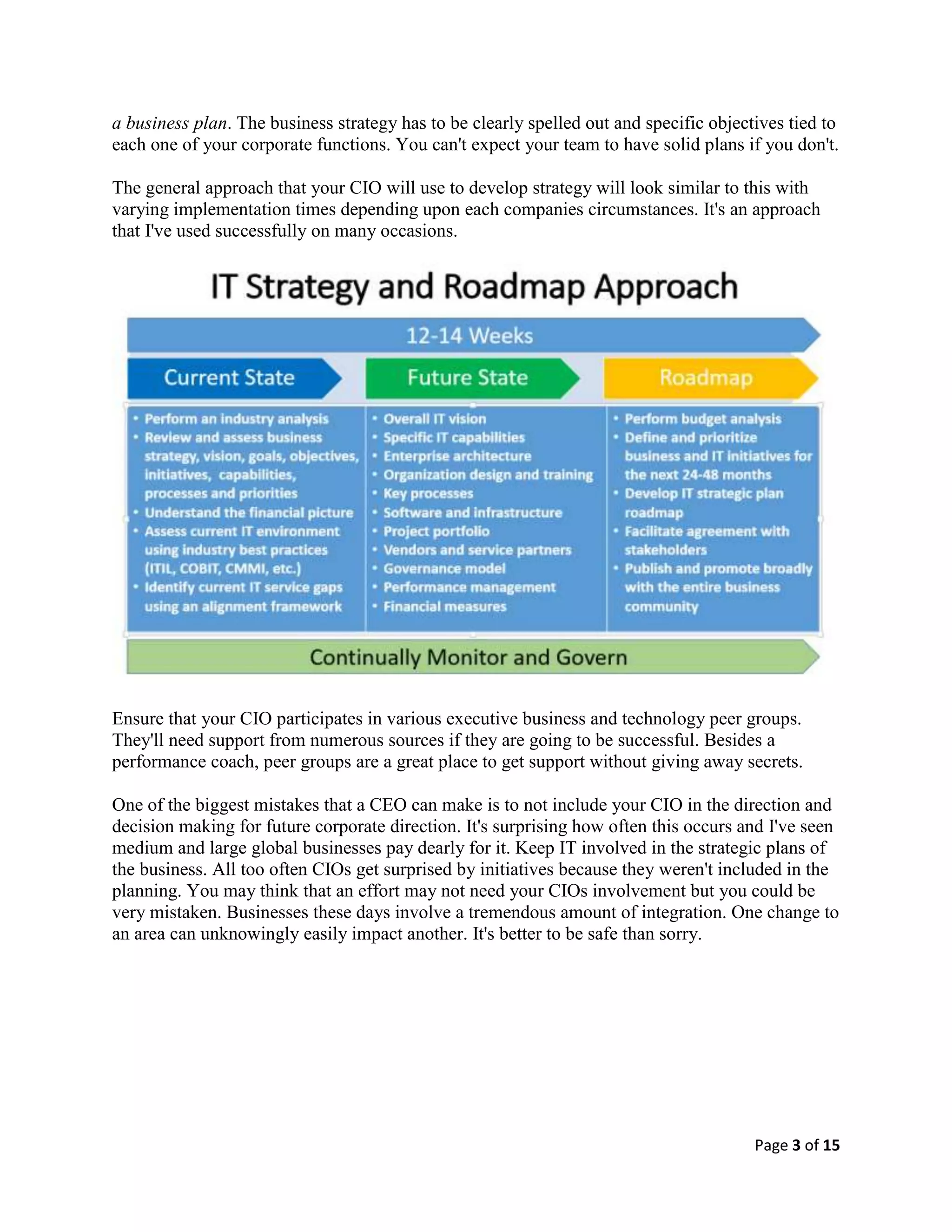 Page 3 of 15
a business plan. The business strategy has to be clearly spelled out and specific objectives tied to
each one of your corporate functions. You can't expect your team to have solid plans if you don't.
The general approach that your CIO will use to develop strategy will look similar to this with
varying implementation times depending upon each companies circumstances. It's an approach
that I've used successfully on many occasions.
Ensure that your CIO participates in various executive business and technology peer groups.
They'll need support from numerous sources if they are going to be successful. Besides a
performance coach, peer groups are a great place to get support without giving away secrets.
One of the biggest mistakes that a CEO can make is to not include your CIO in the direction and
decision making for future corporate direction. It's surprising how often this occurs and I've seen
medium and large global businesses pay dearly for it. Keep IT involved in the strategic plans of
the business. All too often CIOs get surprised by initiatives because they weren't included in the
planning. You may think that an effort may not need your CIOs involvement but you could be
very mistaken. Businesses these days involve a tremendous amount of integration. One change to
an area can unknowingly easily impact another. It's better to be safe than sorry.
 