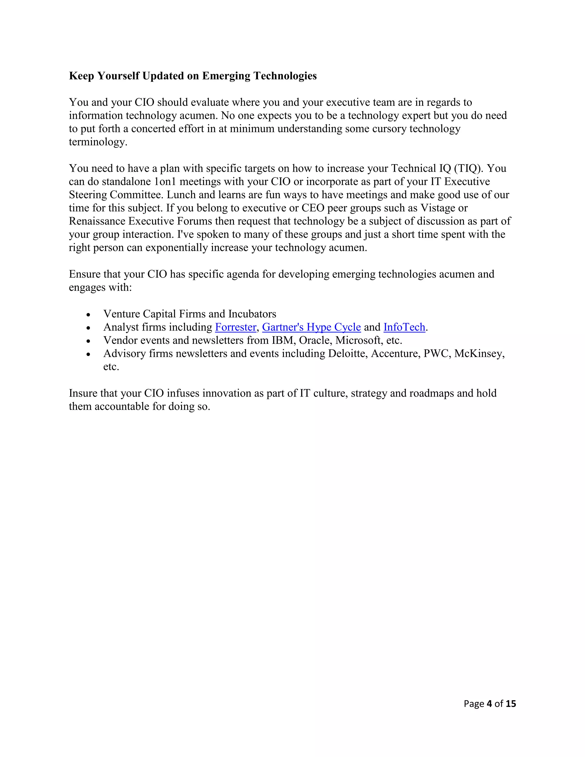 Page 4 of 15
Keep Yourself Updated on Emerging Technologies
You and your CIO should evaluate where you and your executive team are in regards to
information technology acumen. No one expects you to be a technology expert but you do need
to put forth a concerted effort in at minimum understanding some cursory technology
terminology.
You need to have a plan with specific targets on how to increase your Technical IQ (TIQ). You
can do standalone 1on1 meetings with your CIO or incorporate as part of your IT Executive
Steering Committee. Lunch and learns are fun ways to have meetings and make good use of our
time for this subject. If you belong to executive or CEO peer groups such as Vistage or
Renaissance Executive Forums then request that technology be a subject of discussion as part of
your group interaction. I've spoken to many of these groups and just a short time spent with the
right person can exponentially increase your technology acumen.
Ensure that your CIO has specific agenda for developing emerging technologies acumen and
engages with:
 Venture Capital Firms and Incubators
 Analyst firms including Forrester, Gartner's Hype Cycle and InfoTech.
 Vendor events and newsletters from IBM, Oracle, Microsoft, etc.
 Advisory firms newsletters and events including Deloitte, Accenture, PWC, McKinsey,
etc.
Insure that your CIO infuses innovation as part of IT culture, strategy and roadmaps and hold
them accountable for doing so.
 