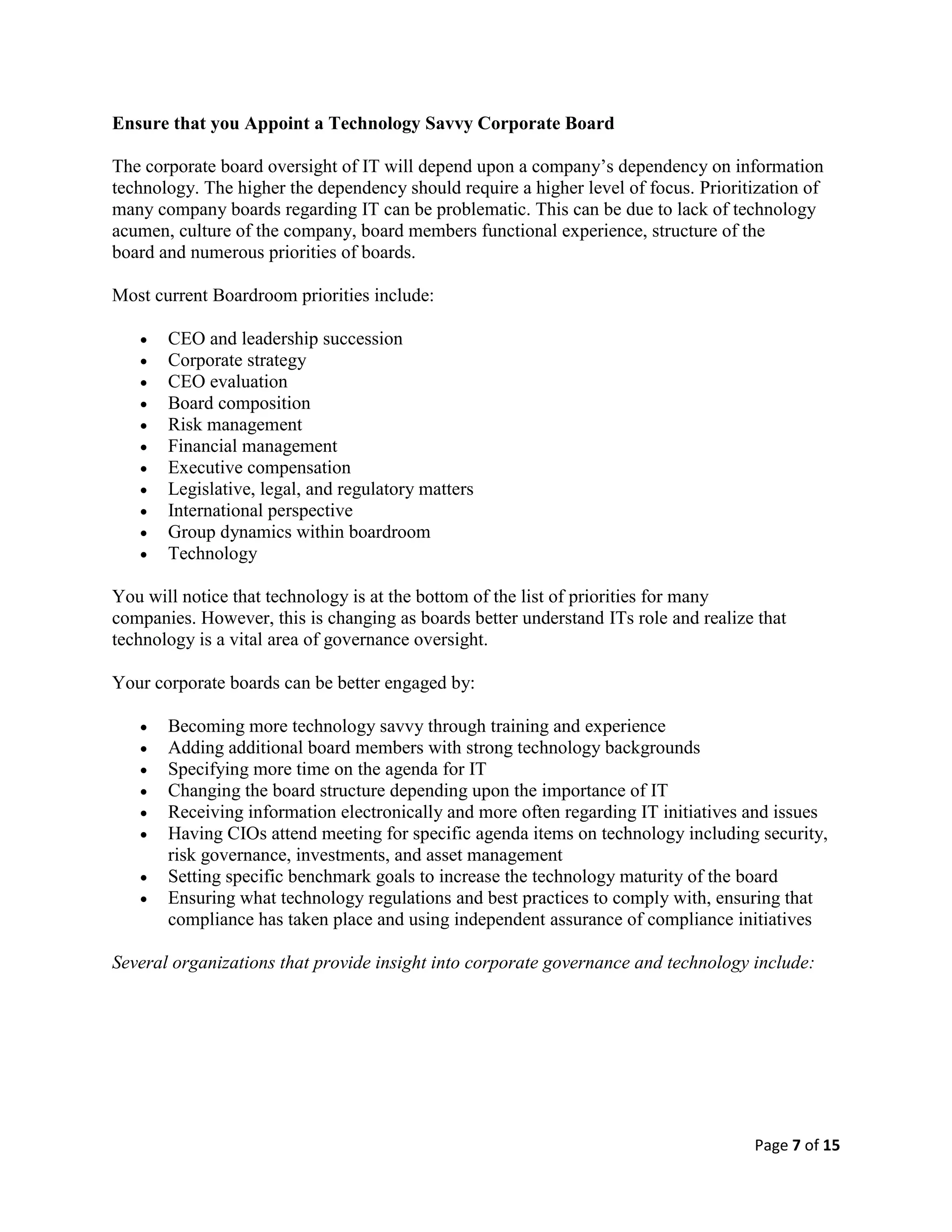 Page 7 of 15
Ensure that you Appoint a Technology Savvy Corporate Board
The corporate board oversight of IT will depend upon a company’s dependency on information
technology. The higher the dependency should require a higher level of focus. Prioritization of
many company boards regarding IT can be problematic. This can be due to lack of technology
acumen, culture of the company, board members functional experience, structure of the
board and numerous priorities of boards.
Most current Boardroom priorities include:
 CEO and leadership succession
 Corporate strategy
 CEO evaluation
 Board composition
 Risk management
 Financial management
 Executive compensation
 Legislative, legal, and regulatory matters
 International perspective
 Group dynamics within boardroom
 Technology
You will notice that technology is at the bottom of the list of priorities for many
companies. However, this is changing as boards better understand ITs role and realize that
technology is a vital area of governance oversight.
Your corporate boards can be better engaged by:
 Becoming more technology savvy through training and experience
 Adding additional board members with strong technology backgrounds
 Specifying more time on the agenda for IT
 Changing the board structure depending upon the importance of IT
 Receiving information electronically and more often regarding IT initiatives and issues
 Having CIOs attend meeting for specific agenda items on technology including security,
risk governance, investments, and asset management
 Setting specific benchmark goals to increase the technology maturity of the board
 Ensuring what technology regulations and best practices to comply with, ensuring that
compliance has taken place and using independent assurance of compliance initiatives
Several organizations that provide insight into corporate governance and technology include:
 