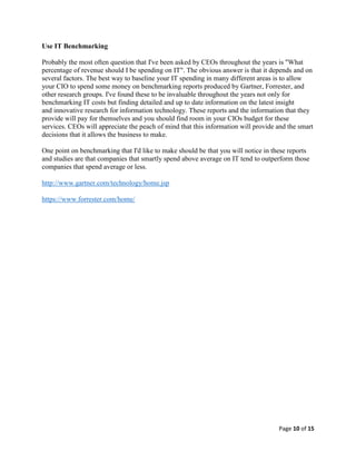 Page 10 of 15
Use IT Benchmarking
Probably the most often question that I've been asked by CEOs throughout the years is "What
percentage of revenue should I be spending on IT". The obvious answer is that it depends and on
several factors. The best way to baseline your IT spending in many different areas is to allow
your CIO to spend some money on benchmarking reports produced by Gartner, Forrester, and
other research groups. I've found these to be invaluable throughout the years not only for
benchmarking IT costs but finding detailed and up to date information on the latest insight
and innovative research for information technology. These reports and the information that they
provide will pay for themselves and you should find room in your CIOs budget for these
services. CEOs will appreciate the peach of mind that this information will provide and the smart
decisions that it allows the business to make.
One point on benchmarking that I'd like to make should be that you will notice in these reports
and studies are that companies that smartly spend above average on IT tend to outperform those
companies that spend average or less.
http://www.gartner.com/technology/home.jsp
https://www.forrester.com/home/
 