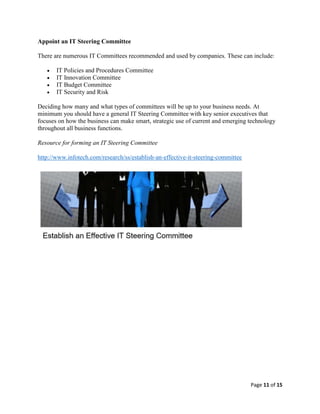 Page 11 of 15
Appoint an IT Steering Committee
There are numerous IT Committees recommended and used by companies. These can include:
 IT Policies and Procedures Committee
 IT Innovation Committee
 IT Budget Committee
 IT Security and Risk
Deciding how many and what types of committees will be up to your business needs. At
minimum you should have a general IT Steering Committee with key senior executives that
focuses on how the business can make smart, strategic use of current and emerging technology
throughout all business functions.
Resource for forming an IT Steering Committee
http://www.infotech.com/research/ss/establish-an-effective-it-steering-committee
 