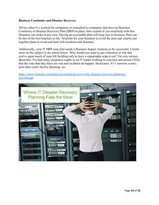 Page 14 of 15
Business Continuity and Disaster Recovery
All too often I've worked for companies or consulted to companies that have no Business
Continuity or Disaster Recovery Plan (DRP) in place. Hire experts if you need help with this.
Disasters can strike at any time. Having an executable plan will keep you in business. Pain can
be one of the best teachers in life. I'd prefer for your business to avoid the pain and smartly put
together plans to avoid and deal with incidents and disasters.
Additionally, your IT DRP your plan needs a Business Impact Analysis to be successful. I wrote
more on the subject in the article below. Why would you want to put a business at risk that
you've spent much of your life building only to have a catastrophe wipe it out? I'm very serious
about this. I've had many sleepiness nights as an IT leader working to convince and ensure CEOs
that the risks that they have are real and incidents do happen. Hurricanes, 9/11 terrorist events,
poor data center facility planning. etc.
https://www.linkedin.com/pulse/cio-technical-series-why-disaster-recovery-planning-
mccullough
 