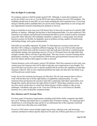 Page 2 of 15
Hire the Right IT Leadership
No company expects to find the purple squirrel CIO. Although, it seems that companies will
go far out of their way to do so. Use the 80/20 rule when selecting your next CIO candidate. The
candidate should meet at least 80% of your needs including the most important ones. If you keep
trying to find the perfect candidate then you can be easily losing opportunity in cost savings and
new opportunities missed in launching new products or services.
Keep in mind that in most cases your CIO doesn't have to know the ins and out of a specific ERP
platform or industry. Although, having those in their background helps. I've seen numerous CIOs
transition to an industry and technical environment that they've never worked it and be extremely
successful. Most often the CIO candidates should be a cultural fit, a strong leader, have broad
business acumen, be flexible, be adaptable, great at problem solving, capable of transforming
and leading change, and a great communicator.
Soft skills are incredibly important. No doubt. I've had numerous executive teams tell me
that their CIO is talking a completely different language. Be sure your CIO can talk corporate
strategy in the board room with the executive team and walk down the hall to a technical group
and translate strategy into technology services. If you’re CIO doesn't have the right skills then
strongly consider what it will take to get them there. This may involve executive training and/or
performance coaching. I've seen borderline CIOS become great performers because they were
given the chance and provided support in order to succeed.
Various business cycles will require various CIO skillsets. Don't hire someone to solve only your
current issues but someone who will be able to help take your organization to new heights. I've
seen CIOs that were hired to solve a specific problem but do not have the capability to lead other
functions within IT. Hire to solve important problems but make sure they have the ability to go
well beyond your current issues.
Lastly, do not hire someone just because you like them. We all want someone that we like to
work with but there has to be the right balance of capabilities and personality. I've seen
numerous hires just because the executive team likes a particular individual’s personality even
though they clearly did not have the right skillset to lead IT. When these situations occur, the
new hire can be out the door in a short time frame because of their inability to take on new
challenges. Likeability only goes so far. Your new CIO has to be a well-balanced, likeable,
business savvy and a technically competent leader.
Have Business and IT Strategic Plans
I've been a part of numerous organizations including multi-billion dollar companies that didn't
have an IT Strategy and mainly due to a complete lack of business strategy. It's surprising that I
should have to even bring this topic up but it's an unfortunate fact of the corporate world and
occurs much more often than you would think.
If you're a CEO whose vision includes improving revenue, reducing costs, and increasing
customer satisfaction without specific objectives for each one of those goals then you don't have
 
