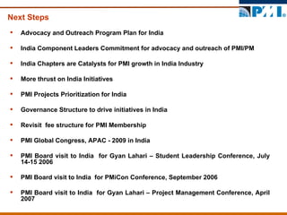 Next Steps Advocacy and Outreach Program Plan for India  India Component Leaders Commitment for advocacy and outreach of PMI/PM India Chapters are Catalysts for PMI growth in India Industry  More thrust on India Initiatives PMI Projects Prioritization for India  Governance Structure to drive initiatives in India  Revisit  fee structure for PMI Membership  PMI Global Congress, APAC - 2009 in India  PMI Board visit to India  for Gyan Lahari – Student Leadership Conference, July 14-15 2006 PMI Board visit to India  for PMiCon Conference, September 2006 PMI Board visit to India  for Gyan Lahari – Project Management Conference, April 2007 