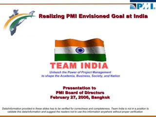 Realizing PMI Envisioned Goal at India TEAM INDIA Unleash the Power of Project Management  to shape the Academia, Business, Society, and Nation Presentation to  PMI Board of Directors February 27, 2006, Bangkok Data/information provided in these slides has to be verified for correctness and completeness. Team India is not in a position to validate this data/information and suggest the readers not to use this information anywhere without proper verification  