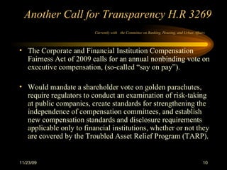 Another Call for Transparency H.R 3269 Currently with   the Committee on Banking, Housing, and Urban Affairs   The Corporate and Financial Institution Compensation Fairness Act of 2009 calls for an annual nonbinding vote on executive compensation, (so-called “say on pay”). Would mandate a shareholder vote on golden parachutes, require regulators to conduct an examination of risk-taking at public companies, create standards for strengthening the independence of compensation committees, and establish new compensation standards and disclosure requirements applicable only to financial institutions, whether or not they are covered by the Troubled Asset Relief Program (TARP).  