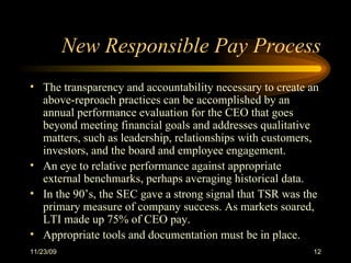New Responsible Pay Process The transparency and accountability necessary to create an above-reproach practices can be accomplished by an annual performance evaluation for the CEO that goes beyond meeting financial goals and addresses qualitative matters, such as leadership, relationships with customers, investors, and the board and employee engagement. An eye to relative performance against appropriate external benchmarks, perhaps averaging historical data.  In the 90’s, the SEC gave a strong signal that TSR was the primary measure of company success. As markets soared, LTI made up 75% of CEO pay. Appropriate tools and documentation must be in place.  