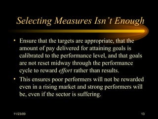 Selecting Measures Isn’t Enough Ensure that the targets are appropriate, that the amount of pay delivered for attaining goals is calibrated to the performance level, and that goals are not reset midway through the performance cycle to reward  effort  rather than results.  This ensures poor performers will not be rewarded even in a rising market and strong performers will be, even if the sector is suffering. 