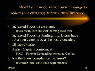 Should your performance metric change to reflect your changing  balance sheet structure?   Increased Focus on asset mix Investment, loan and Non-earning asset mix Increased Focus on funding mix. Loans have outgrown deposits over the past 2 decades.  Efficiency ratio Higher Capital requirements FDIC – Forever Demanding Increased Capital Are there any compliance measures?  Internal controls and audit requirements 