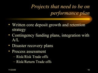 Projects that need to be on performance plan Written core deposit growth and retention strategy Contingency funding plans, integration with A/L Disaster recovery plans Process assessment Risk/Risk Trade offs Risk/Return Trade offs 