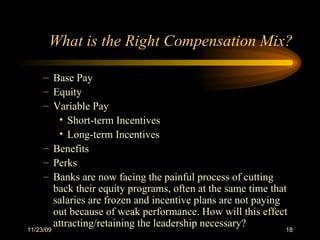 What is the Right Compensation Mix? Base Pay Equity Variable Pay Short-term Incentives Long-term Incentives Benefits Perks  Banks are now facing the painful process of cutting back their equity programs, often at the same time that salaries are frozen and incentive plans are not paying out because of weak performance. How will this effect attracting/retaining the leadership necessary? 