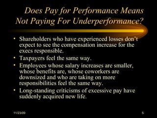 Does Pay for Performance Means Not Paying For Underperformance? Shareholders who have experienced losses don’t expect to see the compensation increase for the execs responsible. Taxpayers feel the same way. Employees whose salary increases are smaller, whose benefits are, whose coworkers are downsized and who are taking on more responsibilities feel the same way. Long-standing criticisms of excessive pay have suddenly acquired new life.  