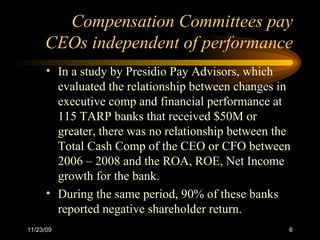 Compensation Committees pay CEOs independent of performance In a study by Presidio Pay Advisors, which evaluated the relationship between changes in executive comp and financial performance at 115 TARP banks that received $50M or greater, there was no relationship between the Total Cash Comp of the CEO or CFO between 2006 – 2008 and the ROA, ROE, Net Income growth for the bank.  During the same period, 90% of these banks reported negative shareholder return. 