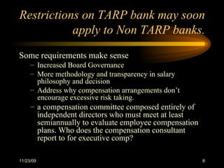 Restrictions on TARP bank may soon apply to Non TARP banks. Some requirements make sense Increased Board Governance More methodology and transparency in salary philosophy and decision Address why compensation arrangements don’t encourage excessive risk taking.  a compensation committee composed entirely of independent directors who must meet at least semiannually to evaluate employee compensation plans. Who does the compensation consultant report to for executive comp? 